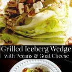 Grilled Iceberg lettuce wedge salad topped with whole pecans and crumbled Goat cheese; then drizzled with a balsamic vinaigrette.